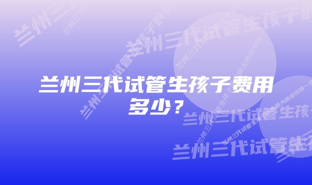 兰州三代试管生孩子费用多少？