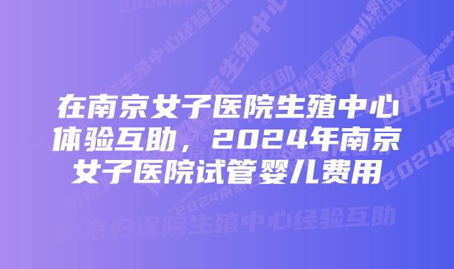 在南京女子医院生殖中心体验互助，2024年南京女子医院试管婴儿费用