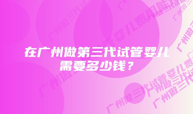 在广州做第三代试管婴儿需要多少钱？