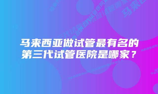 马来西亚做试管最有名的第三代试管医院是哪家？