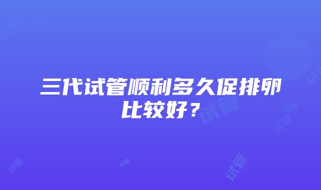 三代试管顺利多久促排卵比较好？