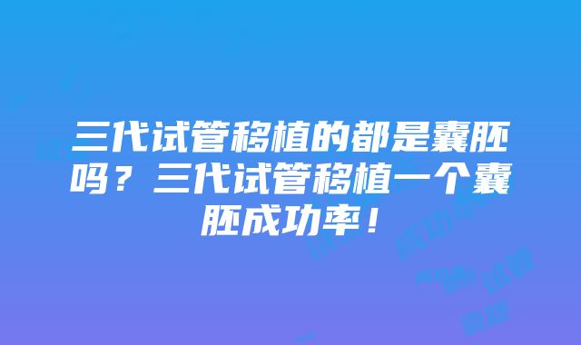 三代试管移植的都是囊胚吗？三代试管移植一个囊胚成功率！