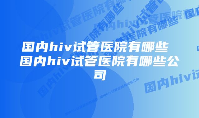 国内hiv试管医院有哪些 国内hiv试管医院有哪些公司