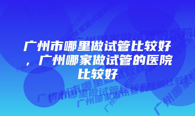 广州市哪里做试管比较好，广州哪家做试管的医院比较好