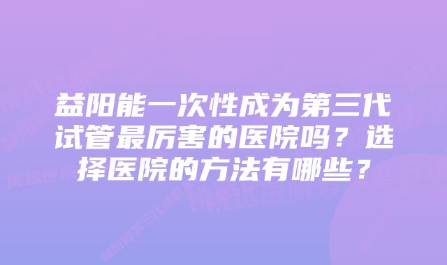 益阳能一次性成为第三代试管最厉害的医院吗？选择医院的方法有哪些？