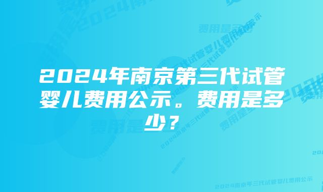 2024年南京第三代试管婴儿费用公示。费用是多少？