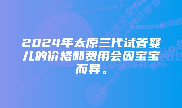 2024年太原三代试管婴儿的价格和费用会因宝宝而异。