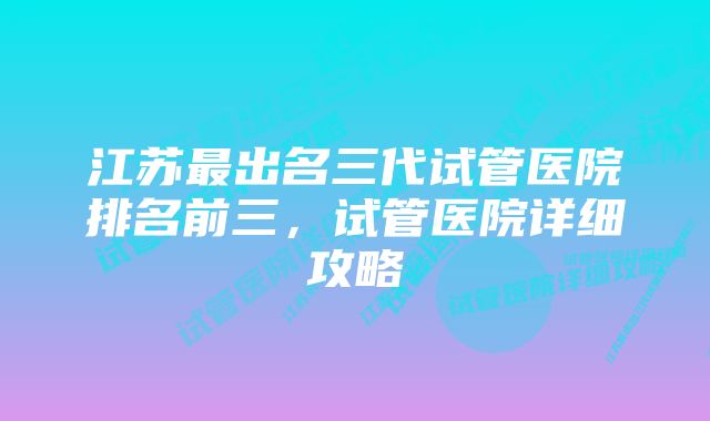 江苏最出名三代试管医院排名前三，试管医院详细攻略