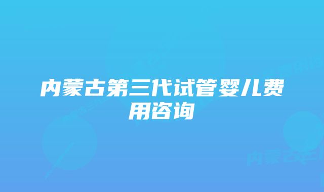 内蒙古第三代试管婴儿费用咨询