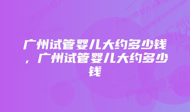 广州试管婴儿大约多少钱，广州试管婴儿大约多少钱