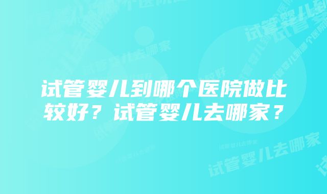 试管婴儿到哪个医院做比较好？试管婴儿去哪家？