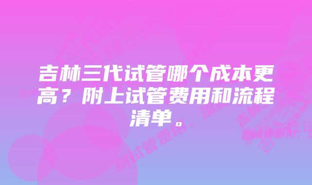 吉林三代试管哪个成本更高？附上试管费用和流程清单。