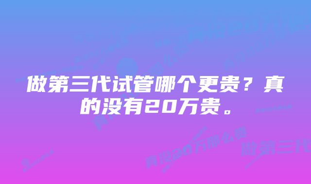 做第三代试管哪个更贵？真的没有20万贵。