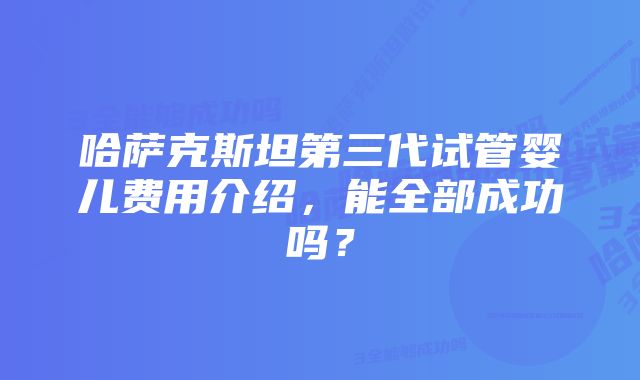 哈萨克斯坦第三代试管婴儿费用介绍，能全部成功吗？