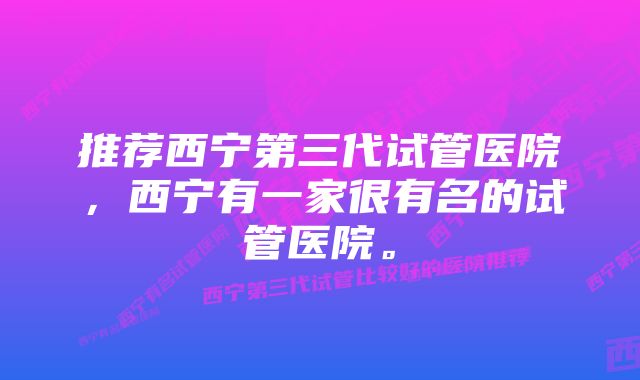 推荐西宁第三代试管医院，西宁有一家很有名的试管医院。