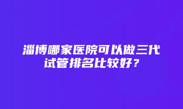 淄博哪家医院可以做三代试管排名比较好？