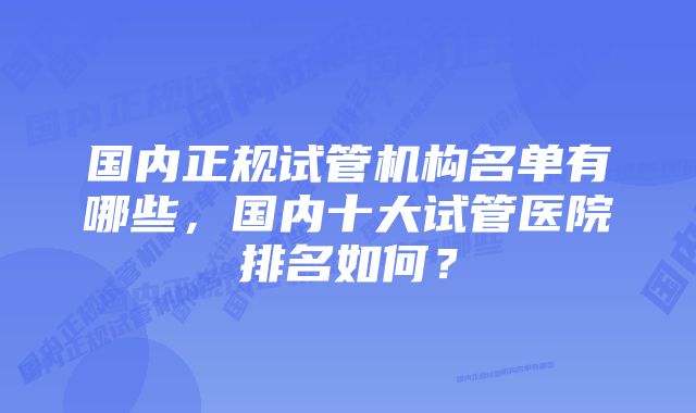 国内正规试管机构名单有哪些，国内十大试管医院排名如何？