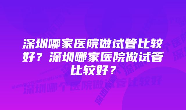 深圳哪家医院做试管比较好？深圳哪家医院做试管比较好？