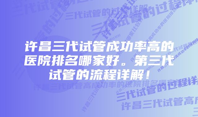 许昌三代试管成功率高的医院排名哪家好。第三代试管的流程详解！