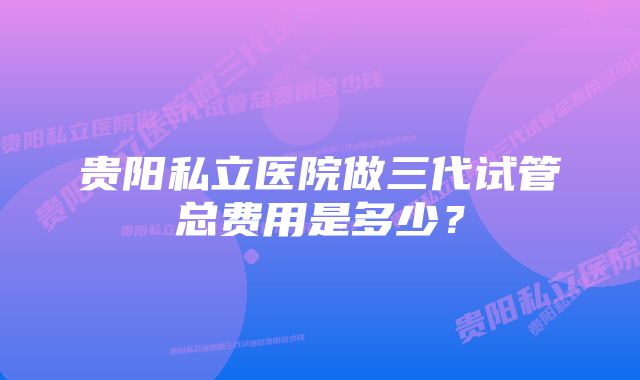 贵阳私立医院做三代试管总费用是多少？