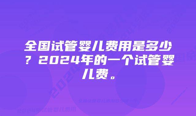 全国试管婴儿费用是多少？2024年的一个试管婴儿费。