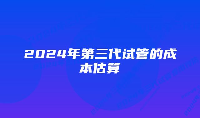 2024年第三代试管的成本估算