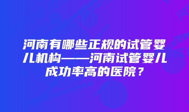 河南有哪些正规的试管婴儿机构——河南试管婴儿成功率高的医院？