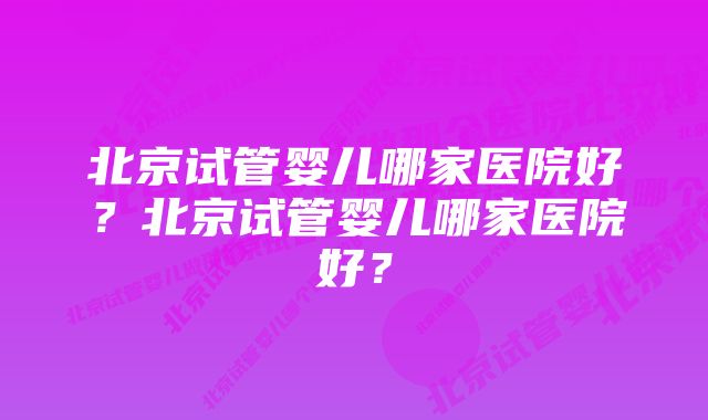 北京试管婴儿哪家医院好？北京试管婴儿哪家医院好？