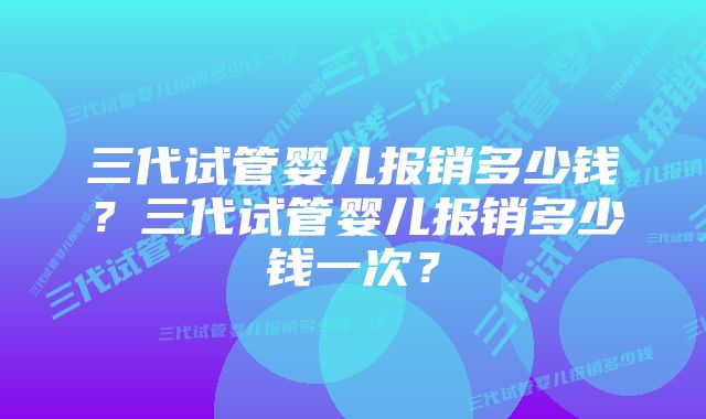 三代试管婴儿报销多少钱？三代试管婴儿报销多少钱一次？