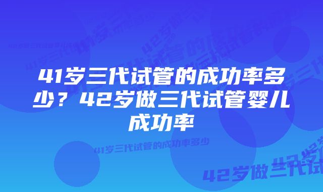 41岁三代试管的成功率多少？42岁做三代试管婴儿成功率