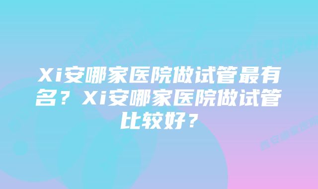 Xi安哪家医院做试管最有名？Xi安哪家医院做试管比较好？