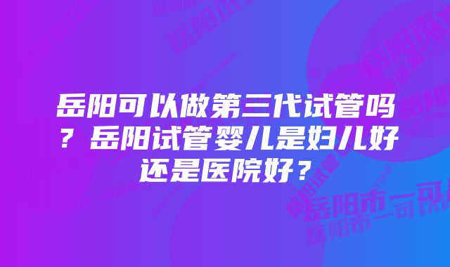 岳阳可以做第三代试管吗？岳阳试管婴儿是妇儿好还是医院好？