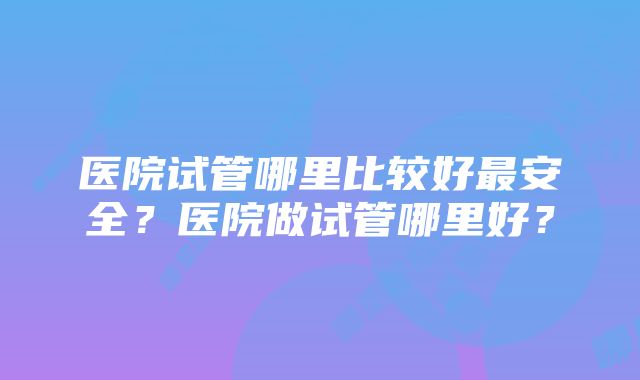 医院试管哪里比较好最安全？医院做试管哪里好？