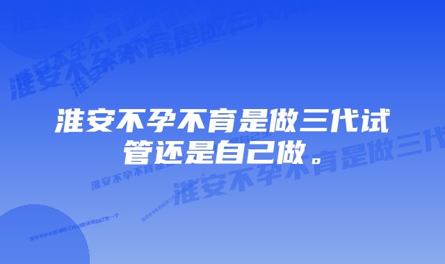 淮安不孕不育是做三代试管还是自己做。