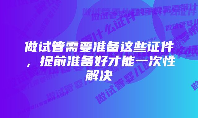 做试管需要准备这些证件，提前准备好才能一次性解决