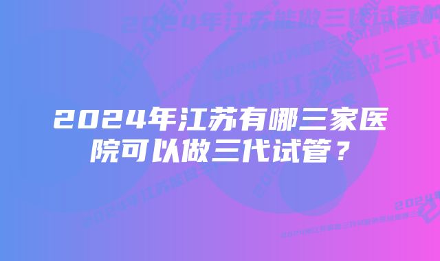 2024年江苏有哪三家医院可以做三代试管？