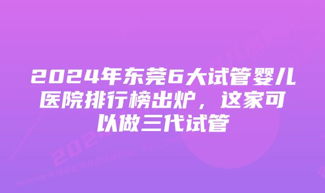 2024年东莞6大试管婴儿医院排行榜出炉，这家可以做三代试管