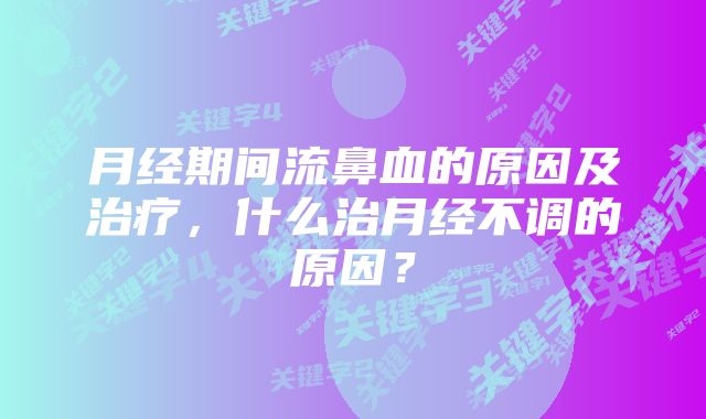 月经期间流鼻血的原因及治疗，什么治月经不调的原因？