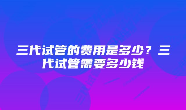 三代试管的费用是多少？三代试管需要多少钱