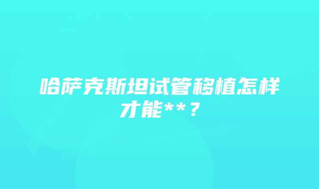 哈萨克斯坦试管移植怎样才能**？