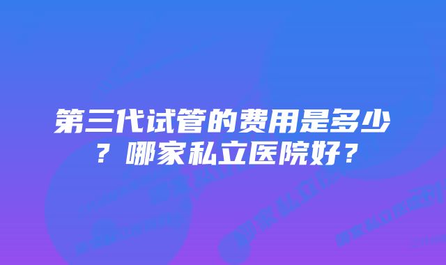 第三代试管的费用是多少？哪家私立医院好？