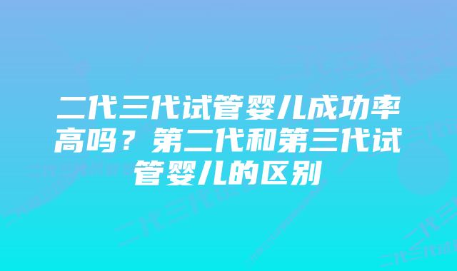 二代三代试管婴儿成功率高吗？第二代和第三代试管婴儿的区别