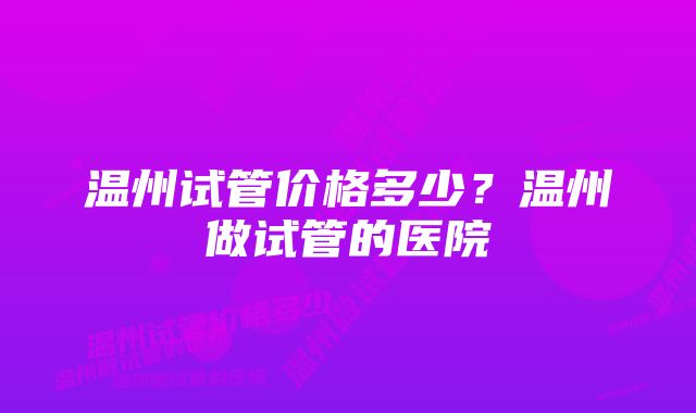 温州试管价格多少？温州做试管的医院