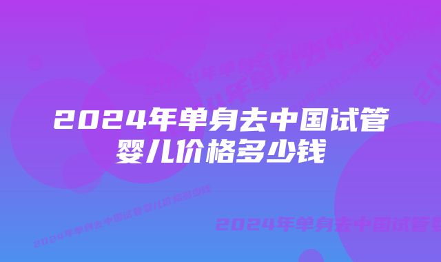 2024年单身去中国试管婴儿价格多少钱