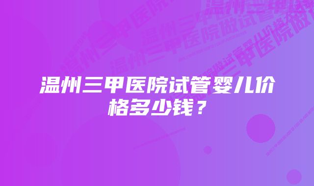 温州三甲医院试管婴儿价格多少钱？