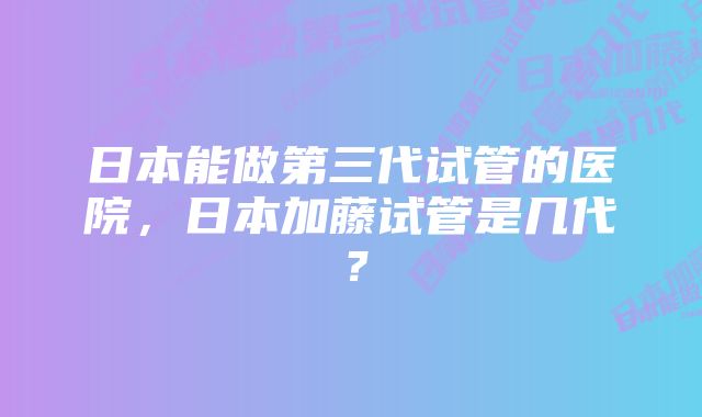 日本能做第三代试管的医院，日本加藤试管是几代？