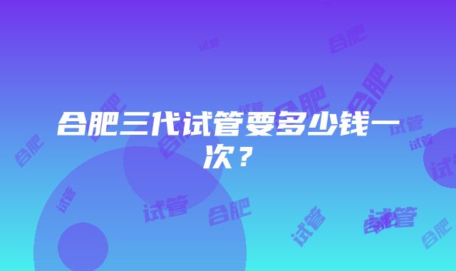 合肥三代试管要多少钱一次？