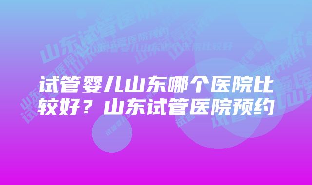 试管婴儿山东哪个医院比较好？山东试管医院预约