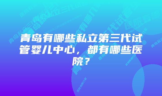 青岛有哪些私立第三代试管婴儿中心，都有哪些医院？