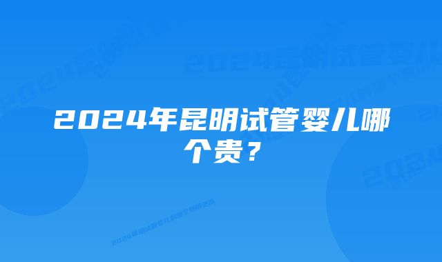 2024年昆明试管婴儿哪个贵？